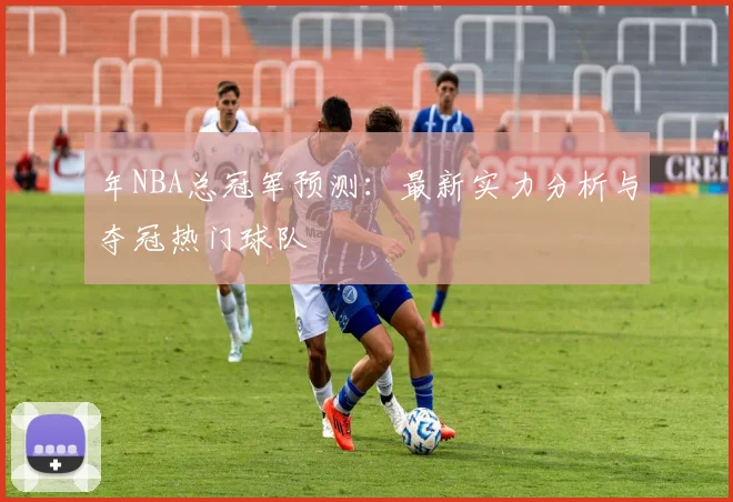 年NBA总冠军预测：最新实力分析与夺冠热门球队