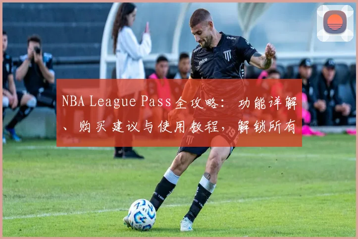 NBA League Pass全攻略：功能详解、购买建议与使用教程，解锁所有精彩赛事