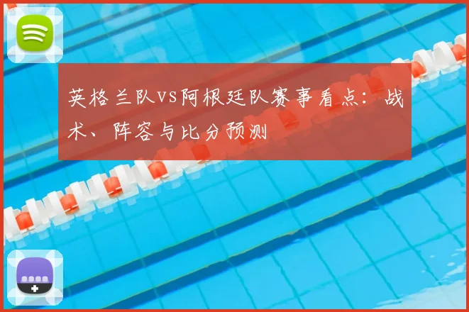 英格兰队vs阿根廷队赛事看点：战术、阵容与比分预测