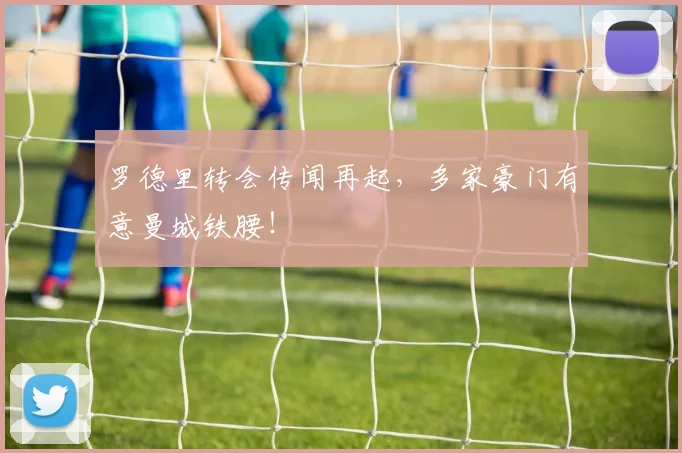 罗德里转会传闻再起，多家豪门有意曼城铁腰！