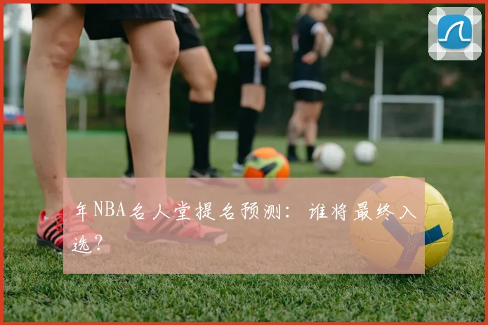 年NBA名人堂提名预测：谁将最终入选？