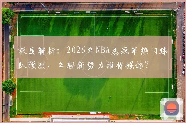 深度解析：2026年NBA总冠军热门球队预测，年轻新势力谁将崛起？