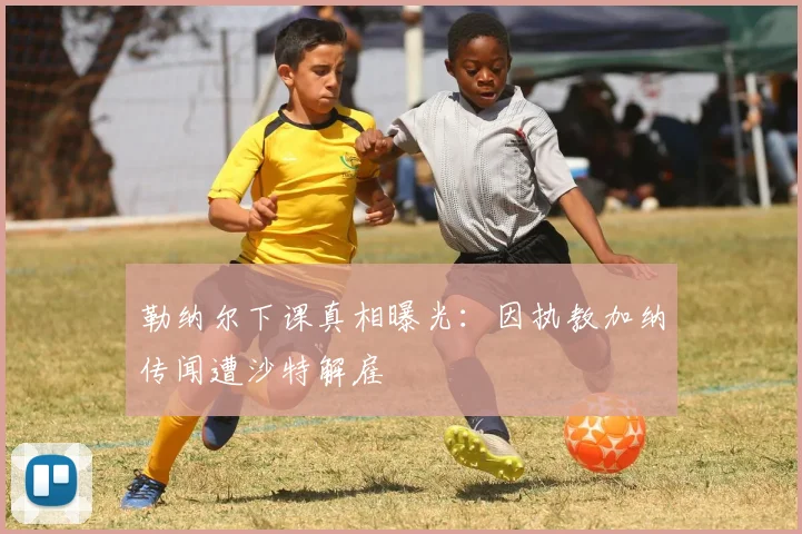 勒纳尔下课真相曝光：因执教加纳传闻遭沙特解雇