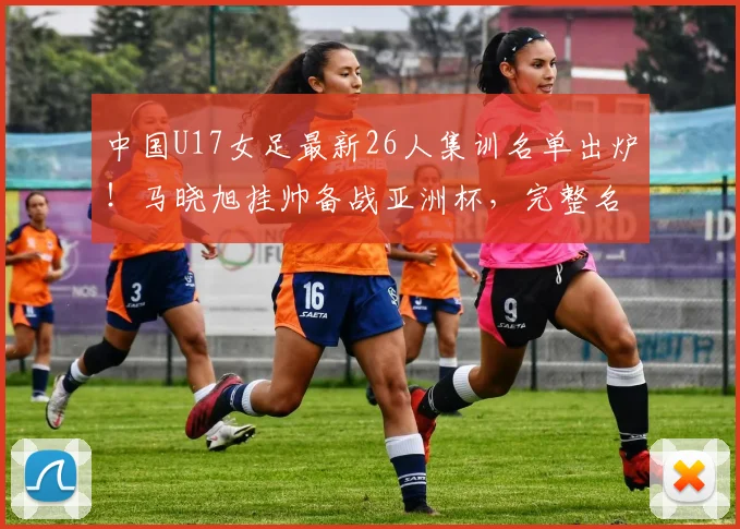 中国U17女足最新26人集训名单出炉！马晓旭挂帅备战亚洲杯，完整名单解析