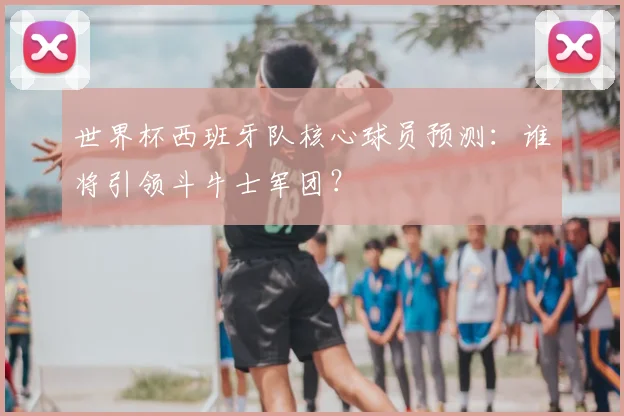 世界杯西班牙队核心球员预测：谁将引领斗牛士军团？