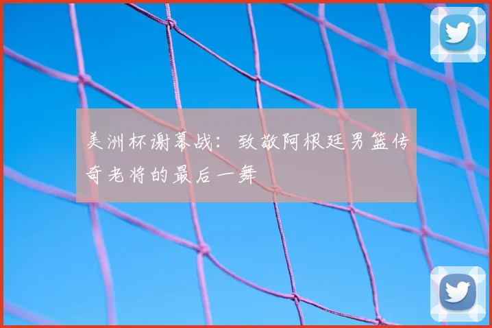 美洲杯谢幕战:致敬阿根廷男篮传奇老将的最后一舞