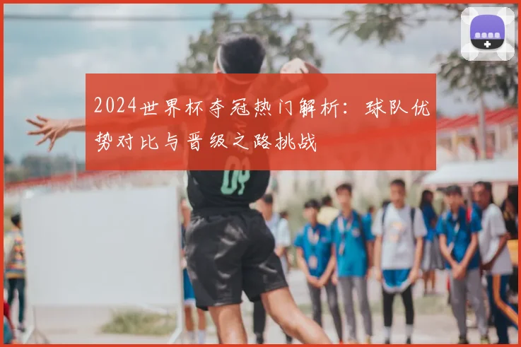 2024世界杯夺冠热门解析：球队优势对比与晋级之路挑战