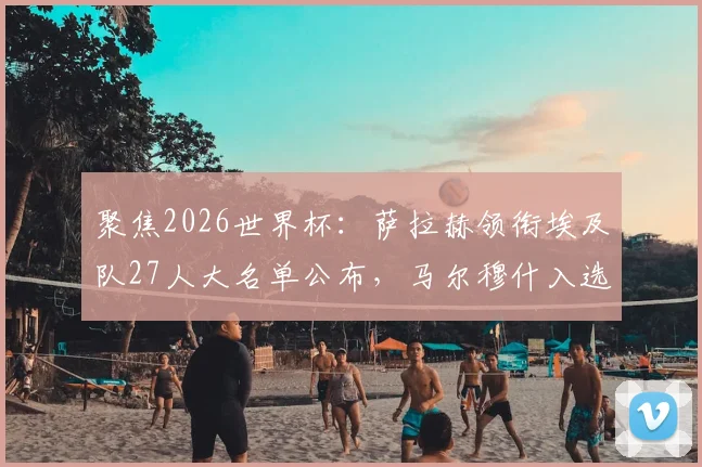 聚焦2026世界杯：萨拉赫领衔埃及队27人大名单公布，马尔穆什入选，最终谁将遗憾落选？