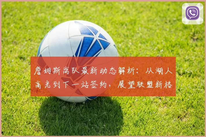 詹姆斯离队最新动态解析：从湖人高光到下一站签约，展望联盟新格局与湖人未来