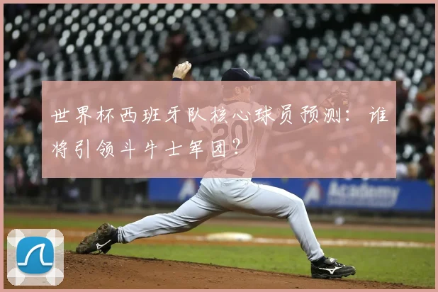 世界杯西班牙队核心球员预测：谁将引领斗牛士军团？