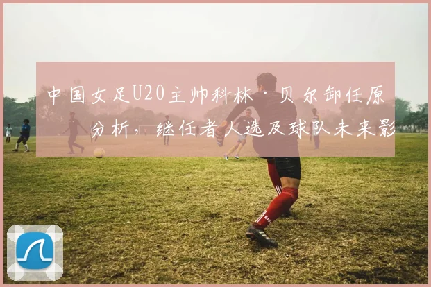 中国女足U20主帅科林·贝尔卸任原因分析，继任者人选及球队未来影响探讨