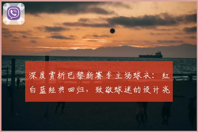 深度赏析巴黎新赛季主场球衣：红白蓝经典回归，致敬球迷的设计亮点全解析