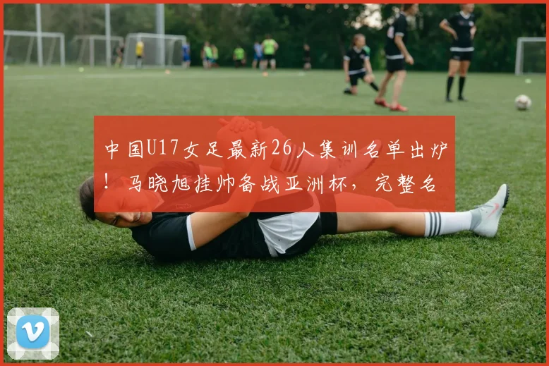 中国U17女足最新26人集训名单出炉！马晓旭挂帅备战亚洲杯，完整名单解析