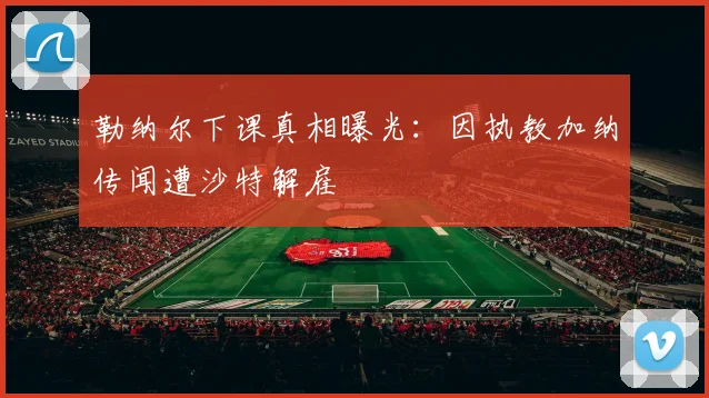 勒纳尔下课真相曝光：因执教加纳传闻遭沙特解雇