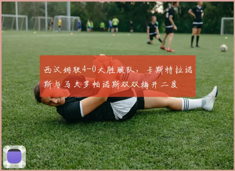 西汉姆联4-0大胜狼队，卡斯特拉诺斯与马夫罗帕诺斯双双梅开二度