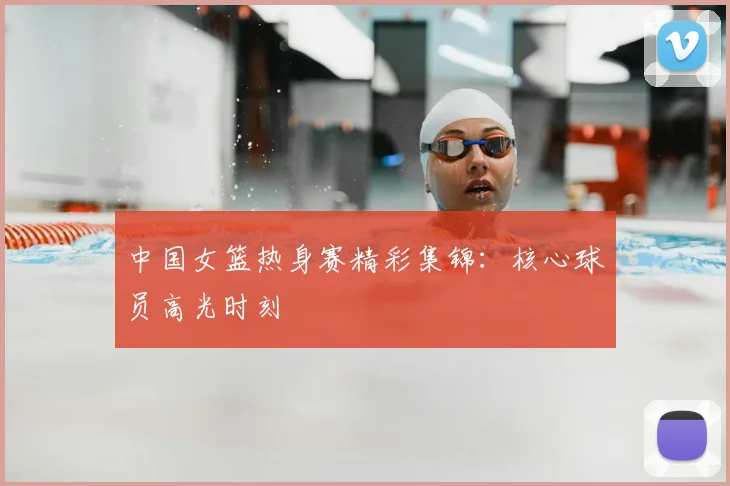 中国女篮热身赛精彩集锦:核心球员高光时刻