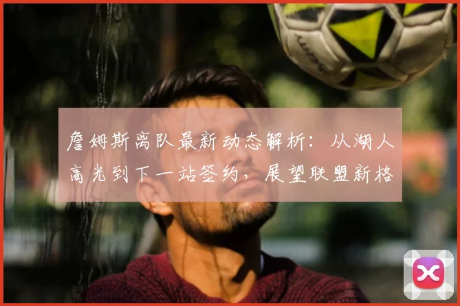 詹姆斯离队最新动态解析：从湖人高光到下一站签约，展望联盟新格局与湖人未来