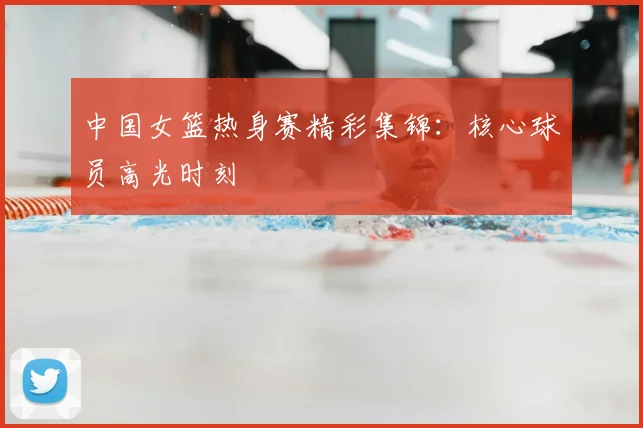中国女篮热身赛精彩集锦:核心球员高光时刻