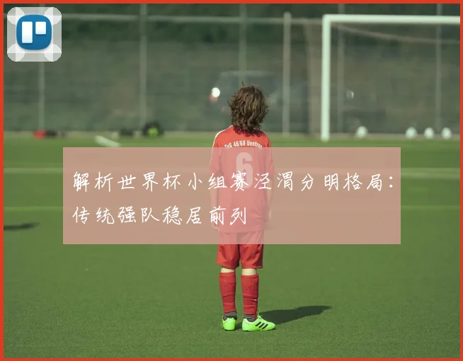 解析世界杯小组赛泾渭分明格局:传统强队稳居前列