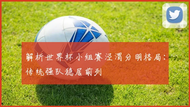 解析世界杯小组赛泾渭分明格局:传统强队稳居前列