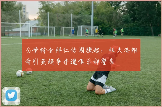 戈登转会拜仁传闻骤起，帕夫洛维奇引英超争夺遭俱乐部警告